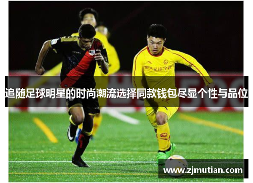 追随足球明星的时尚潮流选择同款钱包尽显个性与品位