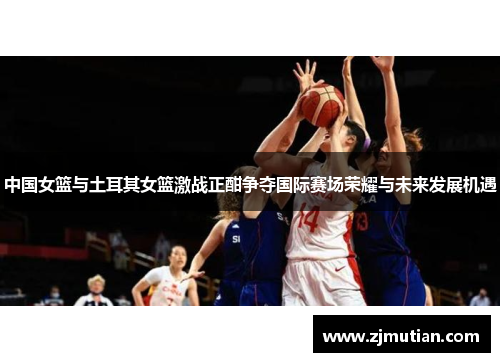 中国女篮与土耳其女篮激战正酣争夺国际赛场荣耀与未来发展机遇