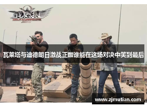 瓦莱塔与迪德朗日激战正酣谁能在这场对决中笑到最后