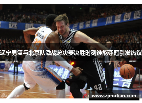 辽宁男篮与北京队激战总决赛决胜时刻谁能夺冠引发热议